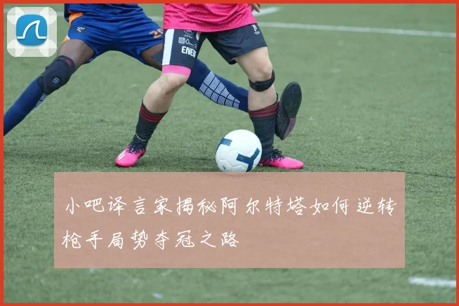 小吧译言家揭秘阿尔特塔如何逆转枪手局势夺冠之路