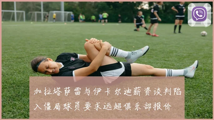 加拉塔萨雷与伊卡尔迪薪资谈判陷入僵局球员要求远超俱乐部报价