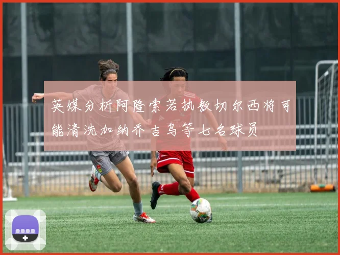英媒分析阿隆索若执教切尔西将可能清洗加纳乔吉乌等七名球员