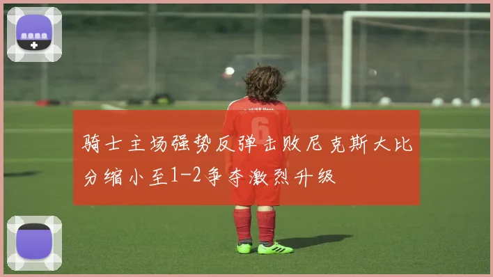 骑士主场强势反弹击败尼克斯大比分缩小至1-2争夺激烈升级