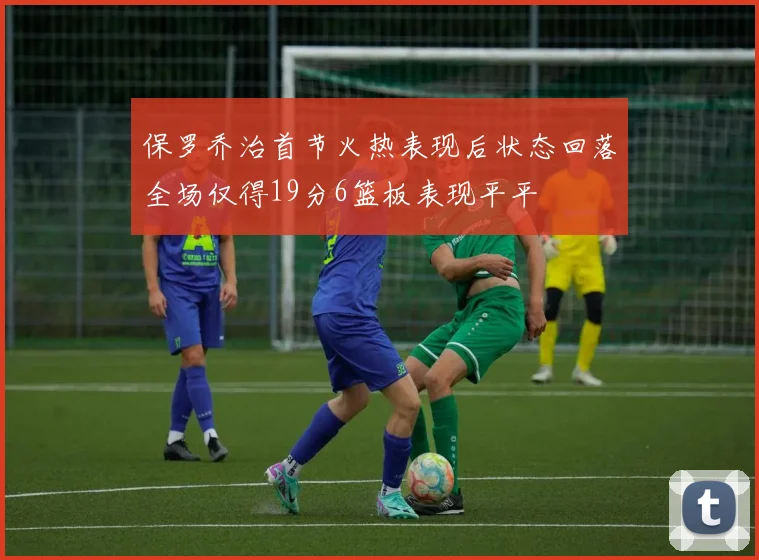保罗乔治首节火热表现后状态回落全场仅得19分6篮板表现平平