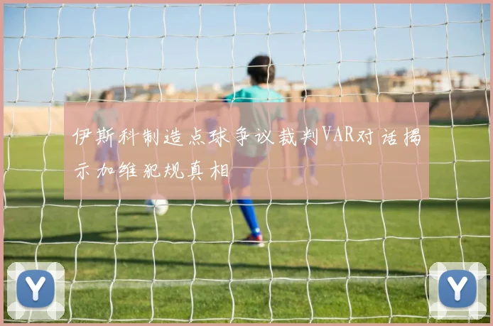 伊斯科制造点球争议裁判VAR对话揭示加维犯规真相