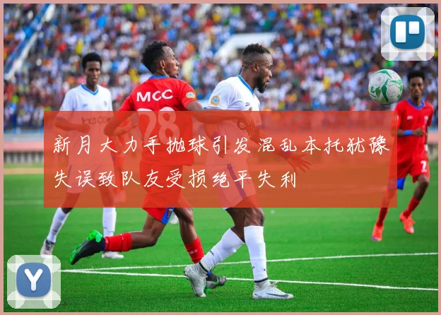 新月大力手抛球引发混乱本托犹豫失误致队友受损绝平失利
