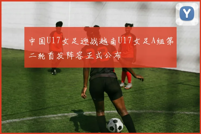 中国U17女足迎战越南U17女足A组第二轮首发阵容正式公布