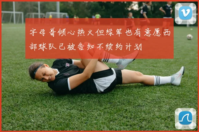 字母哥倾心热火但绿军也有意愿西部球队已被告知不续约计划