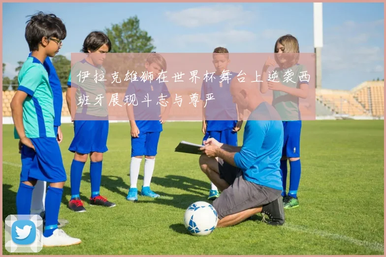 伊拉克雄狮在世界杯舞台上逆袭西班牙展现斗志与尊严