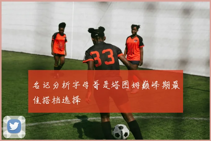 名记分析字母哥是塔图姆巅峰期最佳搭档选择