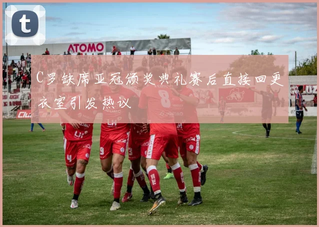 C罗缺席亚冠颁奖典礼赛后直接回更衣室引发热议