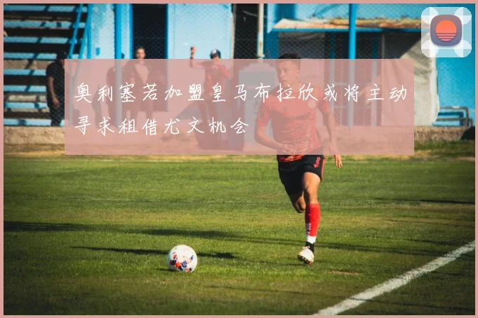 奥利塞若加盟皇马布拉欣或将主动寻求租借尤文机会