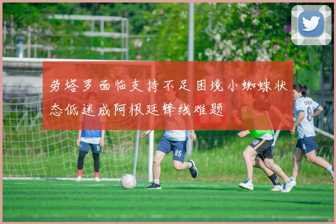 劳塔罗面临支持不足困境小蜘蛛状态低迷成阿根廷锋线难题