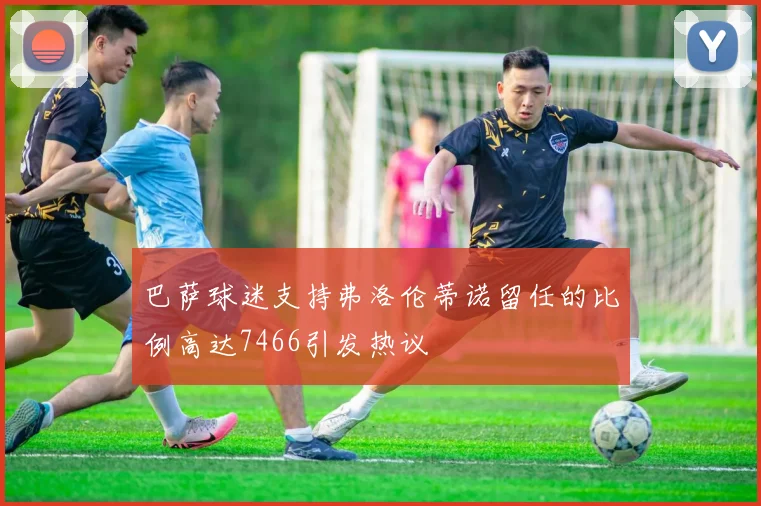 巴萨球迷支持弗洛伦蒂诺留任的比例高达7466引发热议